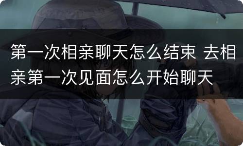 第一次相亲聊天怎么结束 去相亲第一次见面怎么开始聊天