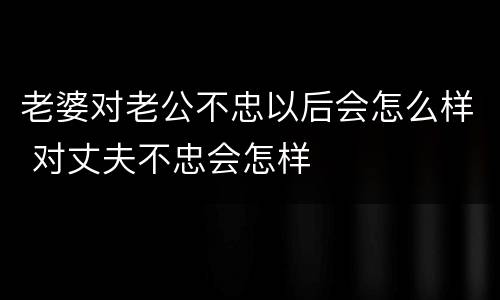 老婆对老公不忠以后会怎么样 对丈夫不忠会怎样