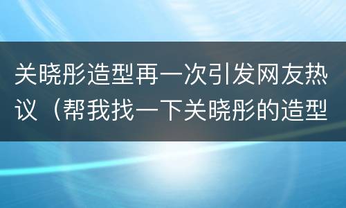 关晓彤造型再一次引发网友热议（帮我找一下关晓彤的造型）