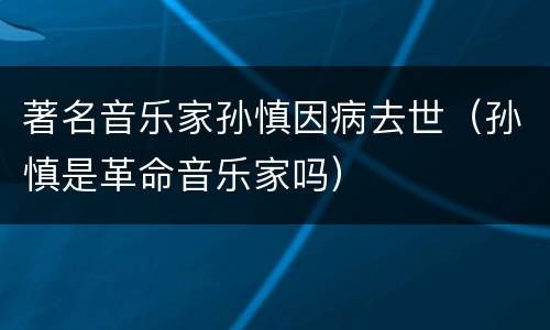 著名音乐家孙慎因病去世（孙慎是革命音乐家吗）