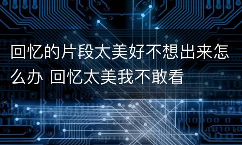 回忆的片段太美好不想出来怎么办 回忆太美我不敢看