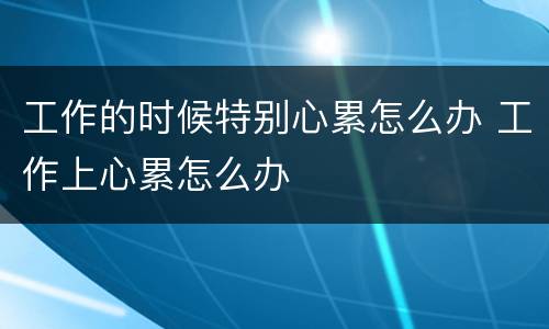 工作的时候特别心累怎么办 工作上心累怎么办