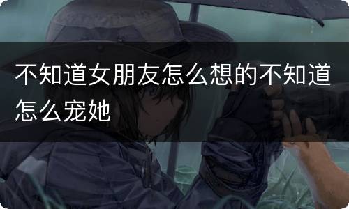 不知道女朋友怎么想的不知道怎么宠她
