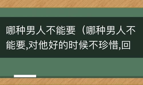 哪种男人不能要（哪种男人不能要,对他好的时候不珍惜,回应你）