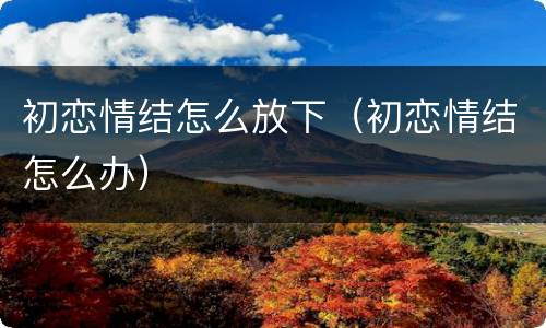 初恋情结怎么放下（初恋情结怎么办）