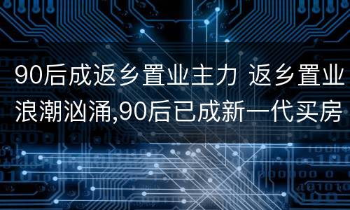 90后成返乡置业主力 返乡置业浪潮汹涌,90后已成新一代买房主力军