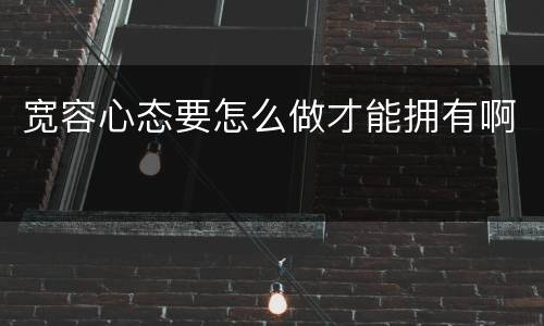 宽容心态要怎么做才能拥有啊