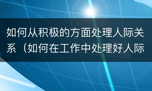 如何从积极的方面处理人际关系（如何在工作中处理好人际关系）