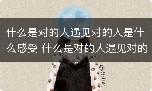 什么是对的人遇见对的人是什么感受 什么是对的人遇见对的人是什么感受的句子