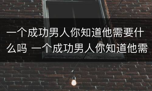 一个成功男人你知道他需要什么吗 一个成功男人你知道他需要什么吗