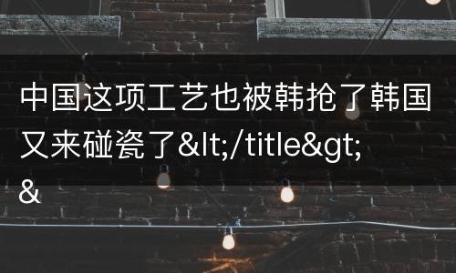 中国这项工艺也被韩抢了韩国又来碰瓷了</title>
<meta