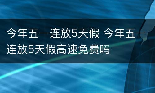 今年五一连放5天假 今年五一连放5天假高速免费吗