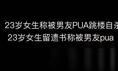 23岁女生称被男友PUA跳楼自杀 23岁女生留遗书称被男友pua致死 细节曝光网友炸锅