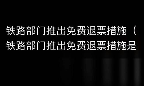 铁路部门推出免费退票措施（铁路部门推出免费退票措施是必须退吗）