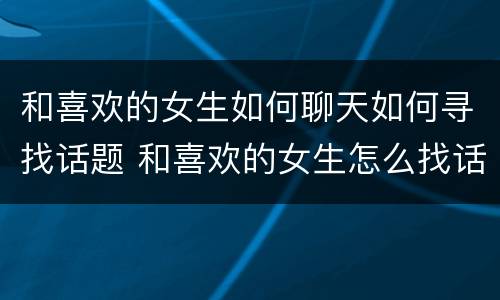 和喜欢的女生如何聊天如何寻找话题 和喜欢的女生怎么找话题