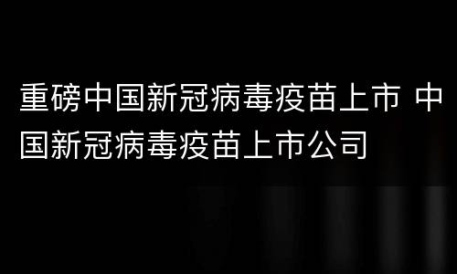 重磅中国新冠病毒疫苗上市 中国新冠病毒疫苗上市公司