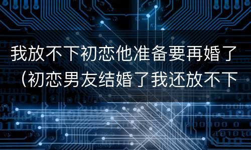 我放不下初恋他准备要再婚了（初恋男友结婚了我还放不下他）
