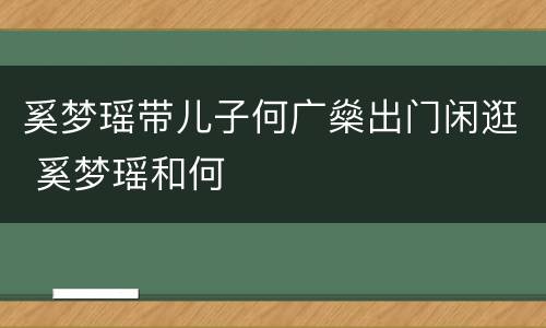 奚梦瑶带儿子何广燊出门闲逛 奚梦瑶和何