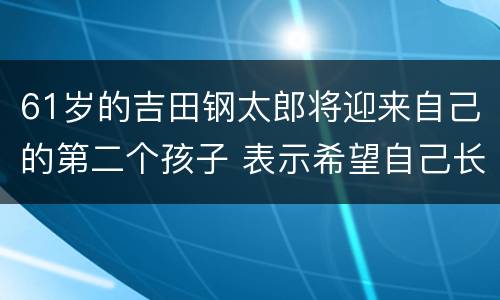 61岁的吉田钢太郎将迎来自己的第二个孩子 表示希望自己长寿下去