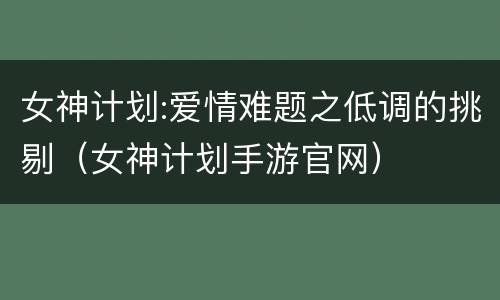 女神计划:爱情难题之低调的挑剔（女神计划手游官网）