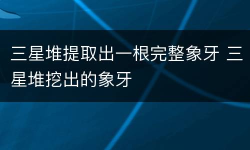 三星堆提取出一根完整象牙 三星堆挖出的象牙