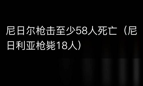 尼日尔枪击至少58人死亡（尼日利亚枪毙18人）