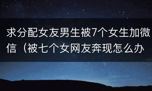 求分配女友男生被7个女生加微信（被七个女网友奔现怎么办）