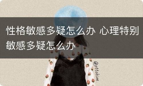 性格敏感多疑怎么办 心理特别敏感多疑怎么办