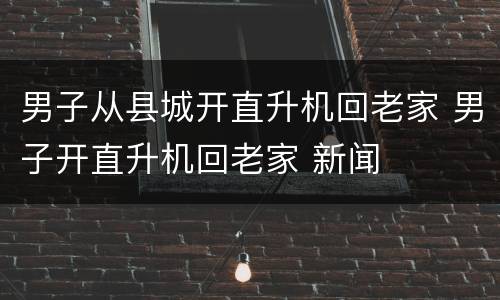 男子从县城开直升机回老家 男子开直升机回老家 新闻