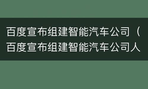 百度宣布组建智能汽车公司（百度宣布组建智能汽车公司人）