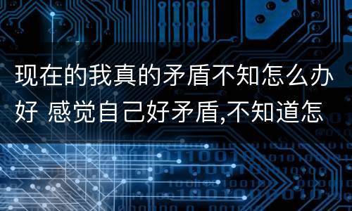 现在的我真的矛盾不知怎么办好 感觉自己好矛盾,不知道怎么样才好