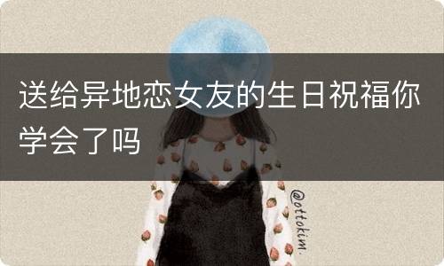 送给异地恋女友的生日祝福你学会了吗