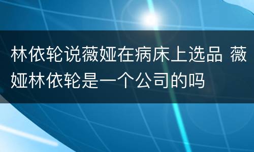 林依轮说薇娅在病床上选品 薇娅林依轮是一个公司的吗