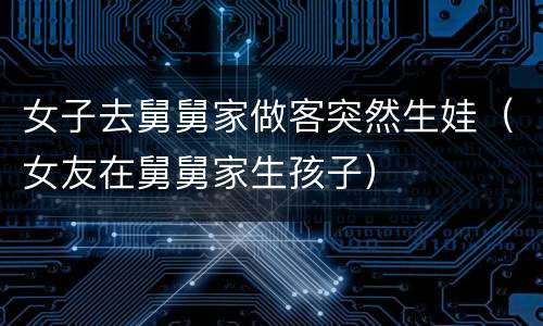 女子去舅舅家做客突然生娃（女友在舅舅家生孩子）