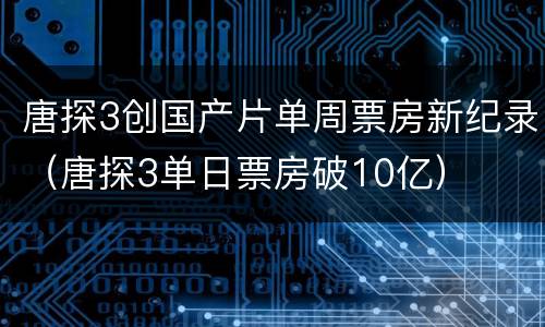 唐探3创国产片单周票房新纪录（唐探3单日票房破10亿）