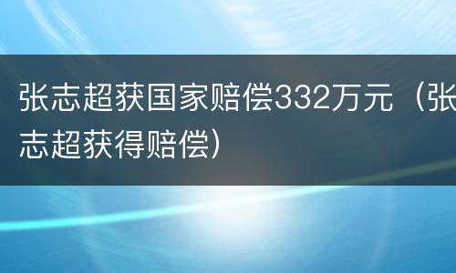 张志超获国家赔偿332万元（张志超获得赔偿）