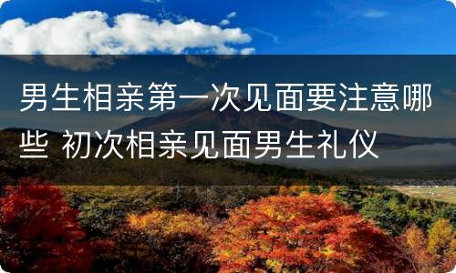 男生相亲第一次见面要注意哪些 初次相亲见面男生礼仪