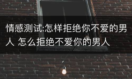 情感测试:怎样拒绝你不爱的男人 怎么拒绝不爱你的男人