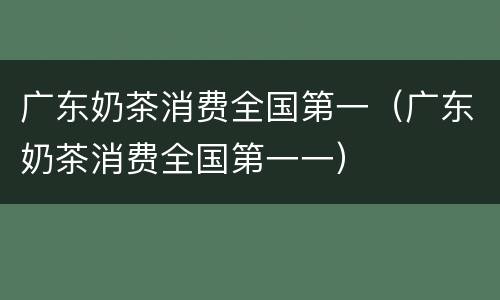 广东奶茶消费全国第一（广东奶茶消费全国第一一）