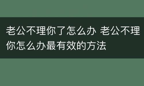 老公不理你了怎么办 老公不理你怎么办最有效的方法