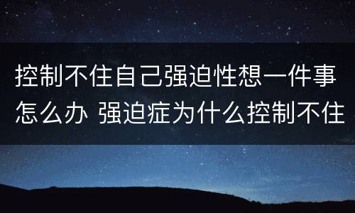 控制不住自己强迫性想一件事怎么办 强迫症为什么控制不住自己想法