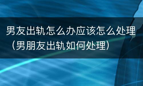 男友出轨怎么办应该怎么处理（男朋友出轨如何处理）