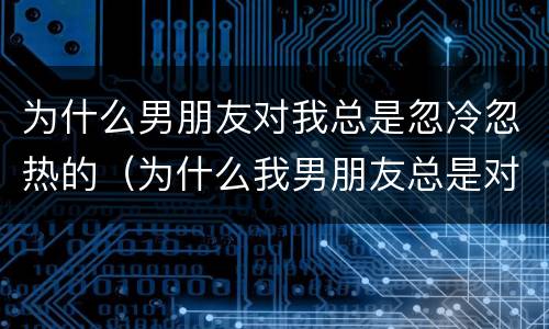 为什么男朋友对我总是忽冷忽热的（为什么我男朋友总是对我忽冷忽热）