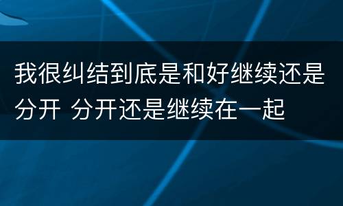 我很纠结到底是和好继续还是分开 分开还是继续在一起