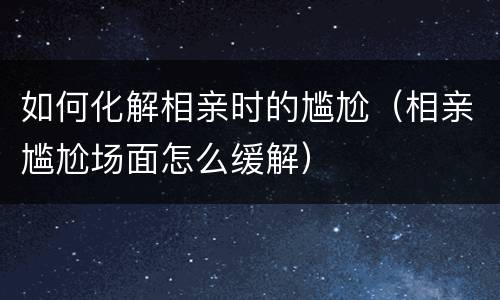 如何化解相亲时的尴尬（相亲尴尬场面怎么缓解）