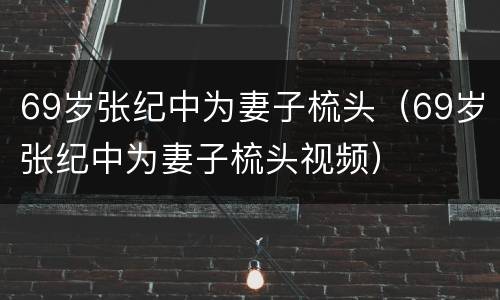 69岁张纪中为妻子梳头（69岁张纪中为妻子梳头视频）