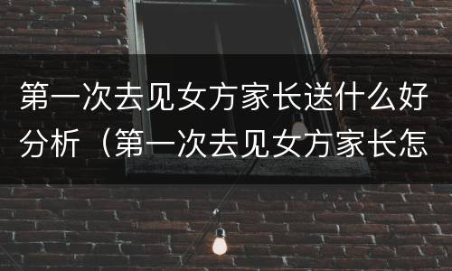 第一次去见女方家长送什么好分析（第一次去见女方家长怎么说）