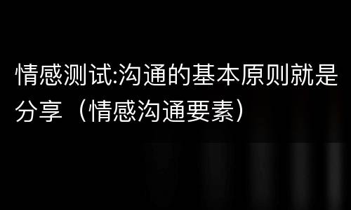 情感测试:沟通的基本原则就是分享（情感沟通要素）