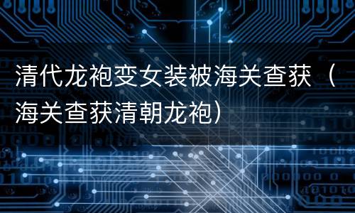 清代龙袍变女装被海关查获（海关查获清朝龙袍）