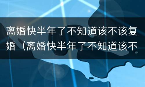 离婚快半年了不知道该不该复婚（离婚快半年了不知道该不该复婚了）